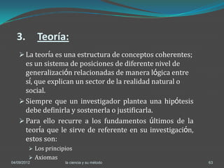 3.         Teoría:
     La teoría es una estructura de conceptos coherentes;
      es un sistema de posiciones de diferente nivel de
      generalización relacionadas de manera lógica entre
      sí, que explican un sector de la realidad natural o
      social.
     Siempre que un investigador plantea una hipótesis
      debe definirla y sostenerla o justificarla.
     Para ello recurre a los fundamentos últimos de la
      teoría que le sirve de referente en su investigación,
      estos son:
          Los principios
          Axiomas
04/09/2012            la ciencia y su método                  63
 