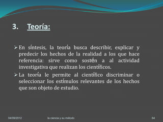 3.         Teoría:

     En síntesis, la teoría busca describir, explicar y
      predecir los hechos de la realidad a los que hace
      referencia: sirve como sostén a al actividad
      investigativa que realizan los científicos.
     La teoría le permite al científico discriminar o
      seleccionar los estímulos relevantes de los hechos
      que son objeto de estudio.




04/09/2012         la ciencia y su método                  64
 
