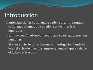Introducción
ante situaciones cotidianas pueden surgir preguntas
 cotidianas o temas que pueden ser de interés o
 ignorados.
Es muy común observar conductas investigativas en las
 personas.
Si bien es cierto todos hacemos investigación también
 lo es el echo de que no siempre sabemos a que se debió
 el éxito o el fracaso.
 