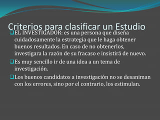 Criterios para es una persona que diseña
EL INVESTIGADOR:
                  clasificar un Estudio
 cuidadosamente la estrategia que le haga obtener
 buenos resultados. En caso de no obtenerlos,
 investigara la razón de su fracaso e insistirá de nuevo.
Es muy sencillo ir de una idea a un tema de
 investigación.
Los buenos candidatos a investigación no se desaniman
 con los errores, sino por el contrario, los estimulan.
 