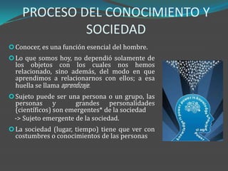 PROCESO DEL CONOCIMIENTO Y
             SOCIEDAD
 Conocer, es una función esencial del hombre.
 Lo que somos hoy, no dependió solamente de
  los objetos con los cuales nos hemos
  relacionado, sino además, del modo en que
  aprendimos a relacionarnos con ellos; a esa
  huella se llama aprendizaje.
 Sujeto puede ser una persona o un grupo, las
  personas y           grandes personalidades
  (científicos) son emergentes* de la sociedad
  -> Sujeto emergente de la sociedad.
 La sociedad (lugar, tiempo) tiene que ver con
  costumbres o conocimientos de las personas
 