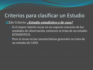 Criterios para clasificar un Estudio
2do Criterio: ¿Estudio estadístico o de caso?
   Si el mayor interés recae en un aspecto concreto de las
    unidades de observación, entonces se trata de un estudio
    ESTADISTICO.
   Pero si recae en las características generales se trata de
    un estudio de CASO.
 