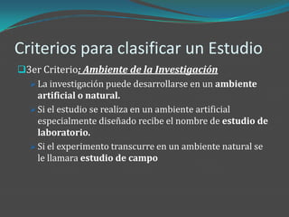Criterios para clasificar un Estudio
3er Criterio: Ambiente de la Investigación
   La investigación puede desarrollarse en un ambiente
    artificial o natural.
   Si el estudio se realiza en un ambiente artificial
    especialmente diseñado recibe el nombre de estudio de
    laboratorio.
   Si el experimento transcurre en un ambiente natural se
    le llamara estudio de campo
 