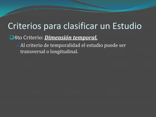 Criterios para clasificar un Estudio
4to Criterio: Dimensión temporal.
   Al criterio de temporalidad el estudio puede ser
    transversal o longitudinal.
 