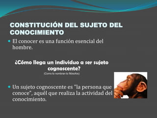 CONSTITUCIÓN DEL SUJETO DEL
CONOCIMIENTO
 El conocer es una función esencial del
 hombre.

   ¿Cómo llega un individuo a ser sujeto
               cognoscente?
               (Como lo nombran lo filósofos)




 Un sujeto cognoscente es "la persona que
 conoce", aquél que realiza la actividad del
 conocimiento.
 