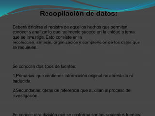 Recopilación de datos:
Deberá dirigirse al registro de aquellos hechos que permitan
conocer y analizar lo que realmente sucede en la unidad o tema
que se investiga. Esto consiste en la
recolección, síntesis, organización y comprensión de los datos que
se requieren.



Se conocen dos tipos de fuentes:

1.Primarias: que contienen información original no abreviada ni
traducida.

2.Secundarias: obras de referencia que auxilian al proceso de
investigación.



Se conoce otra división que se conforma por las siguientes fuentes:
 