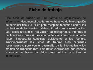 Ficha de trabajo
Una ficha de trabajo es una forma de organización de
información documental usada en los trabajos de investigación
de cualquier tipo. Se utiliza para recopilar, resumir o anotar los
contenidos de las fuentes o datos utilizados en la investigación.
Las fichas facilitan la realización de monografías, informes o
publicaciones, pues si han sido confeccionadas correctamente
hacen innecesaria consultas adicionales a las fuentes.
Tradicionalmente las fichas de trabajo eran cartulinas
rectangulares, pero con el desarrollo de la informática y los
medios de almacenamiento de datos electrónicos han pasado
a usarse las bases de datos para archivar este tipo de
información.
 