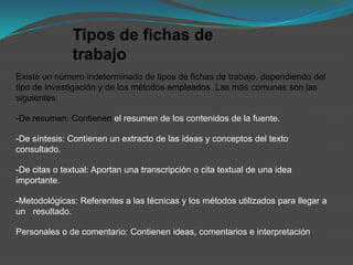 Tipos de fichas de
               trabajo
Existe un número indeterminado de tipos de fichas de trabajo, dependiendo del
tipo de investigación y de los métodos empleados. Las más comunes son las
siguientes:

-De resumen: Contienen el resumen de los contenidos de la fuente.

-De síntesis: Contienen un extracto de las ideas y conceptos del texto
consultado.

-De citas o textual: Aportan una transcripción o cita textual de una idea
importante.

-Metodológicas: Referentes a las técnicas y los métodos utilizados para llegar a
un resultado.

Personales o de comentario: Contienen ideas, comentarios e interpretación.
 