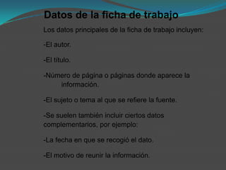 Datos de la ficha de trabajo
Los datos principales de la ficha de trabajo incluyen:

-El autor.

-El título.

-Número de página o páginas donde aparece la
    información.

-El sujeto o tema al que se refiere la fuente.

-Se suelen también incluir ciertos datos
complementarios, por ejemplo:

-La fecha en que se recogió el dato.

-El motivo de reunir la información.
 