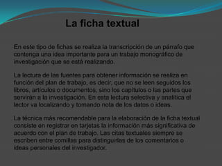 La ficha textual

En este tipo de fichas se realiza la transcripción de un párrafo que
contenga una idea importante para un trabajo monográfico de
investigación que se está realizando.

La lectura de las fuentes para obtener información se realiza en
función del plan de trabajo, es decir, que no se leen seguidos los
libros, artículos o documentos, sino los capítulos o las partes que
servirán a la investigación. En esta lectura selectiva y analítica el
lector va localizando y tomando nota de los datos o ideas.

La técnica más recomendable para la elaboración de la ficha textual
consiste en registrar en tarjetas la información más significativa de
acuerdo con el plan de trabajo. Las citas textuales siempre se
escriben entre comillas para distinguirlas de los comentarios o
ideas personales del investigador.
 
