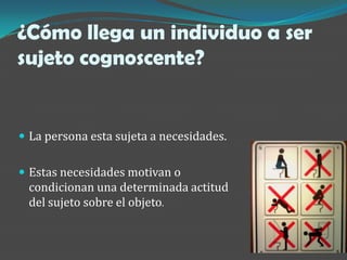 ¿Cómo llega un individuo a ser
sujeto cognoscente?


 La persona esta sujeta a necesidades.


 Estas necesidades motivan o
 condicionan una determinada actitud
 del sujeto sobre el objeto.
 
