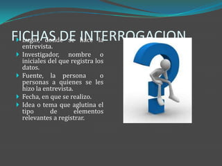 FICHAS DE hace la
  Lugar, donde se INTERROGACION
    entrevista.
   Investigador, nombre o
    iniciales del que registra los
    datos.
   Fuente, la persona           o
    personas a quienes se les
    hizo la entrevista.
   Fecha, en que se realizo.
   Idea o tema que aglutina el
    tipo       de       elementos
    relevantes a registrar.
 