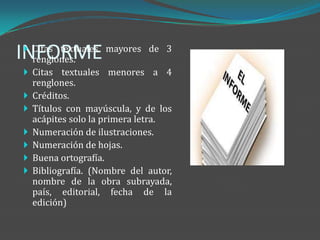 INFORME
  Citas textuales mayores de 3
  renglones.
  Citas textuales menores a 4
     renglones.
    Créditos.
    Títulos con mayúscula, y de los
     acápites solo la primera letra.
    Numeración de ilustraciones.
    Numeración de hojas.
    Buena ortografía.
    Bibliografía. (Nombre del autor,
     nombre de la obra subrayada,
     país, editorial, fecha de la
     edición)
 