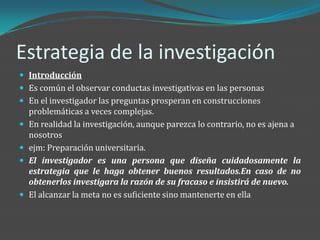 Estrategia de la investigación
 Introducción
 Es común el observar conductas investigativas en las personas
 En el investigador las preguntas prosperan en construcciones
    problemáticas a veces complejas.
   En realidad la investigación, aunque parezca lo contrario, no es ajena a
    nosotros
   ejm: Preparación universitaria.
   El investigador es una persona que diseña cuidadosamente la
    estrategia que le haga obtener buenos resultados.En caso de no
    obtenerlos investigara la razón de su fracaso e insistirá de nuevo.
   El alcanzar la meta no es suficiente sino mantenerte en ella
 