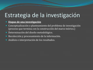 Estrategia de la investigación
 Etapas de una investigación
 Conceptualización o planteamiento del problema de investigación
  (proceso que termina con la construcción del marco teórico.)
 Determinación del diseño metodológico.
 Recolección y procesamiento de la información.
 Análisis e interpretación de los resultados.
 