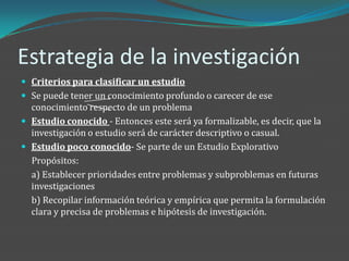 Estrategia de la investigación
 Criterios para clasificar un estudio
 Se puede tener un conocimiento profundo o carecer de ese
  conocimiento respecto de un problema
 Estudio conocido - Entonces este será ya formalizable, es decir, que la
  investigación o estudio será de carácter descriptivo o casual.
 Estudio poco conocido- Se parte de un Estudio Explorativo
  Propósitos:
  a) Establecer prioridades entre problemas y subproblemas en futuras
  investigaciones
  b) Recopilar información teórica y empírica que permita la formulación
  clara y precisa de problemas e hipótesis de investigación.
 