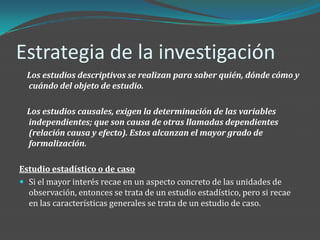 Estrategia de la investigación
  Los estudios descriptivos se realizan para saber quién, dónde cómo y
  cuándo del objeto de estudio.

  Los estudios causales, exigen la determinación de las variables
  independientes; que son causa de otras llamadas dependientes
  (relación causa y efecto). Estos alcanzan el mayor grado de
  formalización.

Estudio estadístico o de caso
 Si el mayor interés recae en un aspecto concreto de las unidades de
  observación, entonces se trata de un estudio estadístico, pero si recae
  en las características generales se trata de un estudio de caso.
 