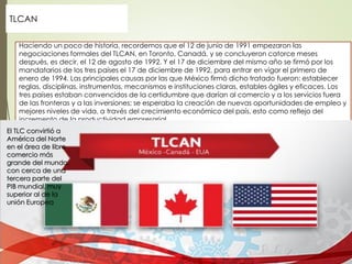 Haciendo un poco de historia, recordemos que el 12 de junio de 1991 empezaron las
negociaciones formales del TLCAN, en Toronto, Canadá, y se concluyeron catorce meses
después, es decir, el 12 de agosto de 1992. Y el 17 de diciembre del mismo año se firmó por los
mandatarios de los tres países el 17 de diciembre de 1992, para entrar en vigor el primero de
enero de 1994. Las principales causas por las que México firmó dicho tratado fueron: establecer
reglas, disciplinas, instrumentos, mecanismos e instituciones claras, estables ágiles y eficaces. Los
tres países estaban convencidos de la certidumbre que darían al comercio y a los servicios fuera
de las fronteras y a las inversiones; se esperaba la creación de nuevas oportunidades de empleo y
mejores niveles de vida, a través del crecimiento económico del país, esto como reflejo del
incremento de la productividad empresarial.
TLCAN
El TLC convirtió a
América del Norte
en el área de libre
comercio más
grande del mundo,
con cerca de una
tercera parte del
PIB mundial, muy
superior al de la
unión Europea
 