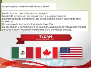 La eliminación de obstáculos al comercio .
Facilitar la circulación de bienes y servicios entre fronteras
La promoción de condiciones de competencia leal en la zona de libre
comercio.
El aumento de las oportunidades de inversión
La aplicación y cumplimiento de soluciones para controversias comerciales
La cooperación regional y multilateral para beneficios propios.
Los principales objetivos del Tratado ERAN:
 