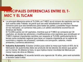 PRINCIPALES DIFERENCIAS ENTRE EL T-
MEC Y EL TLCAN
 La principal diferencia entre el TLCAN y el T-MEC es el número de capítulos con los
que cuenta cada Tratado; se prevé que con esta actualización se impulse el
comercio para que sea beneficioso para todas las partes y posibilite mayor libertad
en los mercados, un comercio más justo y un sólido crecimiento económico en
América del Norte.
El TLCAN cuenta con 22 capítulos, mientras que el T-MEC se compone por 34
capítulos, en donde las adiciones y modificaciones a los capítulos que constituyen el
T-MEC implican importantes cambios con respecto al TLCAN, particularmente en
temas como contenido regional (que tiene un impacto importante en la cadena de
suministro y registro de procesos), combate a la corrupción, salarios, medio
ambiente y comercio electrónico.
 Industria Automotriz: Estados Unidos puso sobre la mesa que hasta el 45% de la
fabricación de automóviles debe ser producto de las labores de obrero que ganen
por lo menos 16 dólares la hora, lo que implica menor movilidad de fábricas por
menor mano de obra en México.
 Revisión periódica: El acuerdo tendrá una vigencia de 16 años, pero será sometido
a revisión cada 6 años
 