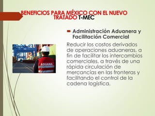  Administración Aduanera y
Facilitación Comercial
Reducir los costos derivados
de operaciones aduaneras, a
fin de facilitar los intercambios
comerciales, a través de una
rápida circulación de
mercancías en las fronteras y
facilitando el control de la
cadena logística.
BENEFICIOS PARA MÉXICO CON EL NUEVO
TRATADO T-MEC
 