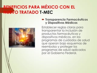 BENEFICIOS PARA MÉXICO CON EL
NUEVO TRATADO T-MEC
 Transparencia Farmacéuticos
y Dispositivos Médicos
Establecer reglas claras para
transparentar la inclusión de
productos farmacéuticos y
dispositivos médicos, en los
programas de cuidados de salud
que operan bajo esquemas de
reembolso y proteger los
programas de salud aplicados
por el Gobierno Federal.
 