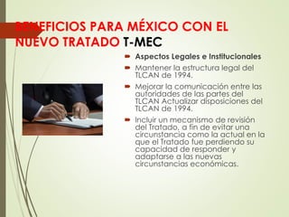BENEFICIOS PARA MÉXICO CON EL
NUEVO TRATADO T-MEC
 Aspectos Legales e Institucionales
 Mantener la estructura legal del
TLCAN de 1994.
 Mejorar la comunicación entre las
autoridades de las partes del
TLCAN Actualizar disposiciones del
TLCAN de 1994.
 Incluir un mecanismo de revisión
del Tratado, a fin de evitar una
circunstancia como la actual en la
que el Tratado fue perdiendo su
capacidad de responder y
adaptarse a las nuevas
circunstancias económicas.
 