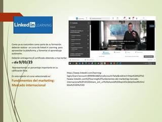 Como ya es costumbre como parte de su formación
deberán realizar un curso de linked in Learning para
aprovechar la plataforma, y fomentar el aprendizaje
autónomo.
Deberán entregarme el certificado obtenido a mas tardar
el día9/03/23
Representando un porcentaje importante en su
calificación final.
En esta ocasión el curso seleccionado es:
Fundamentos del marketing:
Mercado internacional
https://www.linkedin.com/learning-
login/share?account=89909618&forceAccount=false&redirect=https%3A%2F%2
Fwww.linkedin.com%2Flearning%2Ffundamentos-del-marketing-mercado-
internacional%3Ftrk%3Dshare_ent_url%26shareId%3DkqmD3cAbQzOzed9UHmJ
6Zw%253D%253D
 