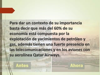 Para dar un contexto de su importancia
basta decir que más del 60% de su
economía está compuesta por la
explotación de yacimientos de petróleo y
gas, además tienen una fuerte presencia en
las telecomunicaciones y en los aviones con
su aerolínea Qatar Airways.
 