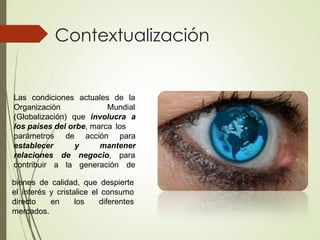 Contextualización
Las condiciones actuales de la
Organización Mundial
(Globalización) que involucra a
los países del orbe, marca los
de acción para
y mantener
parámetros
establecer
relaciones
contribuir a
de negocio, para
la generación de
bienes de calidad, que despierte
el interés y cristalice el consumo
directo en los diferentes
mercados.
 