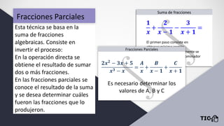 Fracciones Parciales
Esta técnica se basa en la
suma de fracciones
algebraicas. Consiste en
invertir el proceso:
En la operación directa se
obtiene el resultado de sumar
dos o más fracciones.
En las fracciones parciales se
conoce el resultado de la suma
y se desea determinar cuáles
fueron las fracciones que lo
produjeron.
 