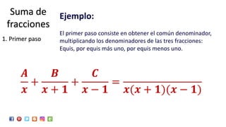 Ejemplo:
El primer paso consiste en obtener el común denominador,
multiplicando los denominadores de las tres fracciones:
Equis, por equis más uno, por equis menos uno.
𝑨
𝒙
+
𝑩
𝒙 + 𝟏
+
𝑪
𝒙 − 𝟏
=
𝒙(𝒙 + 𝟏)(𝒙 − 𝟏)
Suma de
fracciones
1. Primer paso
 