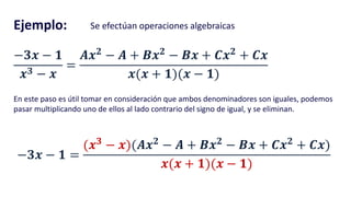 Ejemplo: Se efectúan operaciones algebraicas
−𝟑𝒙 − 𝟏
𝒙 𝟑 − 𝒙
=
𝑨𝒙 𝟐
− 𝑨 + 𝑩𝒙 𝟐
− 𝑩𝒙 + 𝑪𝒙 𝟐
+ 𝑪𝒙
𝒙(𝒙 + 𝟏)(𝒙 − 𝟏)
En este paso es útil tomar en consideración que ambos denominadores son iguales, podemos
pasar multiplicando uno de ellos al lado contrario del signo de igual, y se eliminan.
−𝟑𝒙 − 𝟏 =
(𝒙 𝟑
− 𝒙)(𝑨𝒙 𝟐
− 𝑨 + 𝑩𝒙 𝟐
− 𝑩𝒙 + 𝑪𝒙 𝟐
+ 𝑪𝒙)
𝒙(𝒙 + 𝟏)(𝒙 − 𝟏)
 