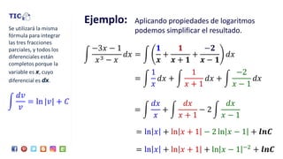 Ejemplo: Aplicando propiedades de logaritmos
podemos simplificar el resultado.
න
−3𝑥 − 1
𝑥3 − 𝑥
𝑑𝑥 = න
𝟏
𝒙
+
𝟏
𝒙 + 𝟏
+
−𝟐
𝒙 − 𝟏
𝑑𝑥
= ln 𝑥 + ln 𝑥 + 1 − 2 ln 𝑥 − 1 + 𝒍𝒏𝑪
= ln 𝑥 + ln 𝑥 + 1 + ln 𝑥 − 1 −2 + 𝒍𝒏𝑪
= න
1
𝑥
𝑑𝑥 + න
1
𝑥 + 1
𝑑𝑥 + න
−2
𝑥 − 1
𝑑𝑥
= න
𝑑𝑥
𝑥
+ න
𝑑𝑥
𝑥 + 1
− 2 න
𝑑𝑥
𝑥 − 1
 