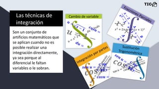 Las técnicas de
integración
Son un conjunto de
artificios matemáticos que
se aplican cuando no es
posible realizar una
integración directamente,
ya sea porque al
diferencial le faltan
variables o le sobran.
 