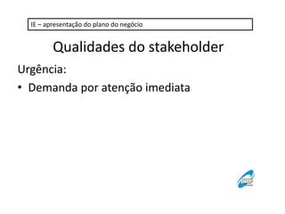 IE – apresentação do plano do negócio 
Qualidades do stakeholder 
Urgência: 
• Demanda por atenção imediata 
 
