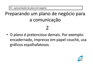 IE – apresentação do plano do negócio 
Preparando um plano de negócio para 
a comunicação 
2 
• O plano é pretencioso demais. Por exemplo: 
encadernado, impresso em papel couché, usa 
gráficos espalhafatosos. 
 