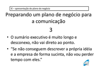 IE – apresentação do plano do negócio 
Preparando um plano de negócio para 
a comunicação 
3 
• O sumário executivo é muito longo e 
desconexo, não vai direto ao ponto. 
• “Se não conseguem descrever a própria idéia 
e a empresa de forma sucinta, não vou perder 
tempo com eles.” 
 