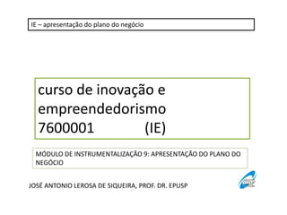 IE – apresentação do plano do negócio 
curso de inovação e 
empreendedorismo 
7600001 (IE) 
MÓDULO DE INSTRUMENTALIZAÇÃO 9: APRESENTAÇÃO DO PLANO DO 
NEGÓCIO 
JOSÉ ANTONIO LEROSA DE SIQUEIRA, PROF. DR. EPUSP 
 