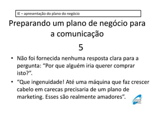 IE – apresentação do plano do negócio 
Preparando um plano de negócio para 
a comunicação 
5 
• Não foi fornecida nenhuma resposta clara para a 
pergunta: “Por que alguém iria querer comprar 
isto?”. 
• “Que ingenuidade! Até uma máquina que faz crescer 
cabelo em carecas precisaria de um plano de 
marketing. Esses são realmente amadores”. 
 