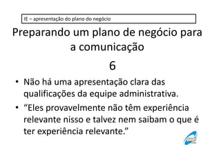 IE – apresentação do plano do negócio 
Preparando um plano de negócio para 
a comunicação 
6 
• Não há uma apresentação clara das 
qualificações da equipe administrativa. 
• “Eles provavelmente não têm experiência 
relevante nisso e talvez nem saibam o que é 
ter experiência relevante.” 
 