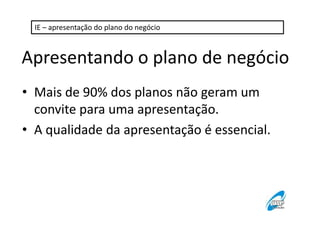 IE – apresentação do plano do negócio 
Apresentando o plano de negócio 
• Mais de 90% dos planos não geram um 
convite para uma apresentação. 
• A qualidade da apresentação é essencial. 
 