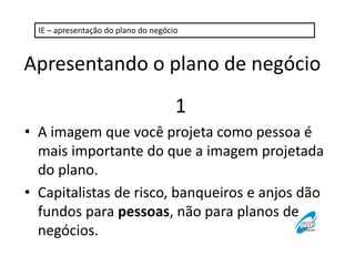 IE – apresentação do plano do negócio 
Apresentando o plano de negócio 
1 
• A imagem que você projeta como pessoa é 
mais importante do que a imagem projetada 
do plano. 
• Capitalistas de risco, banqueiros e anjos dão 
fundos para pessoas, não para planos de 
negócios. 
 