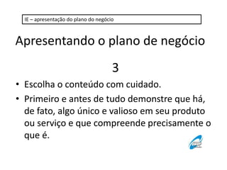 IE – apresentação do plano do negócio 
Apresentando o plano de negócio 
3 
• Escolha o conteúdo com cuidado. 
• Primeiro e antes de tudo demonstre que há, 
de fato, algo único e valioso em seu produto 
ou serviço e que compreende precisamente o 
que é. 
 