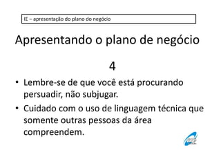 IE – apresentação do plano do negócio 
Apresentando o plano de negócio 
4 
• Lembre-se de que você está procurando 
persuadir, não subjugar. 
• Cuidado com o uso de linguagem técnica que 
somente outras pessoas da área 
compreendem. 
 