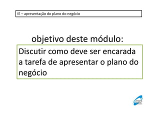 IE – apresentação do plano do negócio 
objetivo deste módulo: 
Discutir como deve ser encarada 
a tarefa de apresentar o plano do 
negócio 
 