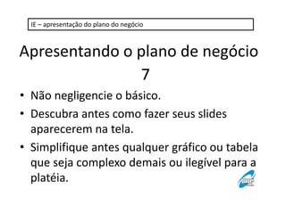 IE – apresentação do plano do negócio 
Apresentando o plano de negócio 
7 
• Não negligencie o básico. 
• Descubra antes como fazer seus slides 
aparecerem na tela. 
• Simplifique antes qualquer gráfico ou tabela 
que seja complexo demais ou ilegível para a 
platéia. 
 