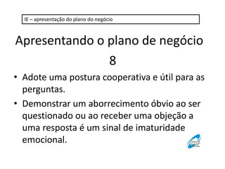 IE – apresentação do plano do negócio 
Apresentando o plano de negócio 
8 
• Adote uma postura cooperativa e útil para as 
perguntas. 
• Demonstrar um aborrecimento óbvio ao ser 
questionado ou ao receber uma objeção a 
uma resposta é um sinal de imaturidade 
emocional. 
 