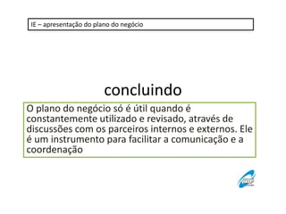 IE – apresentação do plano do negócio 
concluindo 
O plano do negócio só é útil quando é 
constantemente utilizado e revisado, através de 
discussões com os parceiros internos e externos. Ele 
é um instrumento para facilitar a comunicação e a 
coordenação 
 