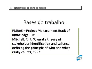 IE – apresentação do plano do negócio 
Bases do trabalho: 
PMBoK – Project Management Book of 
Knowledge (PMI) 
Mitchell, R. K. Toward a theory of 
stakeholder identification and salience: 
defining the principle of who and what 
really counts, 1997 
 